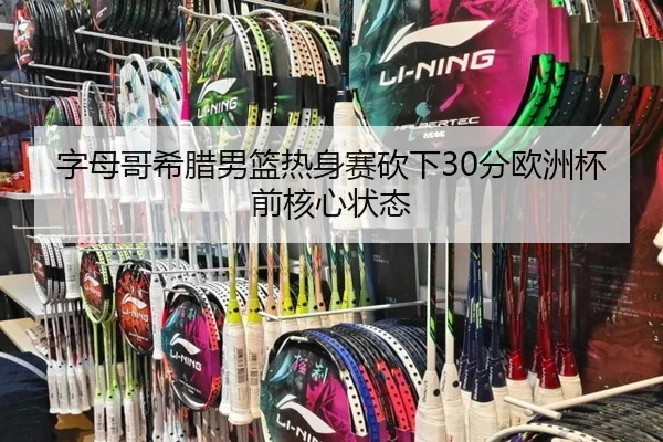 字母哥希腊男篮热身赛砍下30分欧洲杯前核心状态